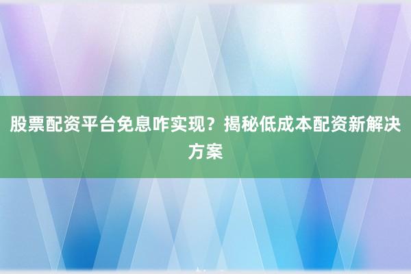 股票配资平台免息咋实现？揭秘低成本配资新解决方案