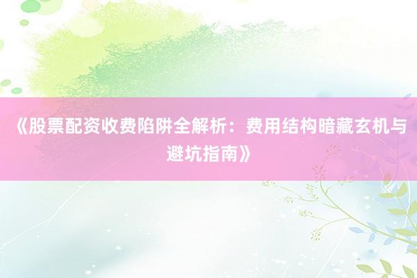 《股票配资收费陷阱全解析：费用结构暗藏玄机与避坑指南》