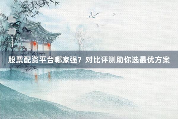 股票配资平台哪家强？对比评测助你选最优方案