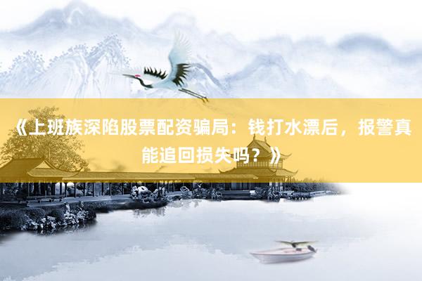 《上班族深陷股票配资骗局：钱打水漂后，报警真能追回损失吗？》