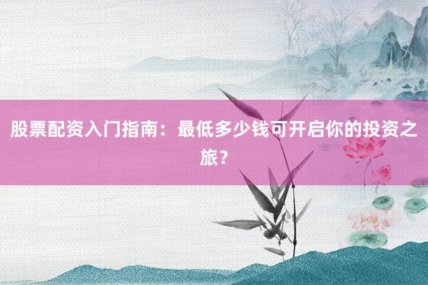 股票配资入门指南：最低多少钱可开启你的投资之旅？