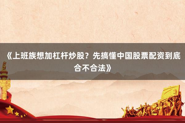 《上班族想加杠杆炒股？先搞懂中国股票配资到底合不合法》