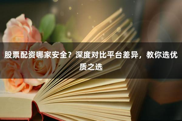 股票配资哪家安全？深度对比平台差异，教你选优质之选