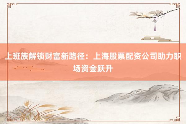 上班族解锁财富新路径：上海股票配资公司助力职场资金跃升