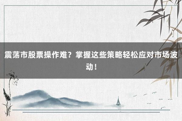 震荡市股票操作难？掌握这些策略轻松应对市场波动！