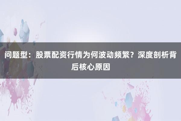 问题型：股票配资行情为何波动频繁？深度剖析背后核心原因
