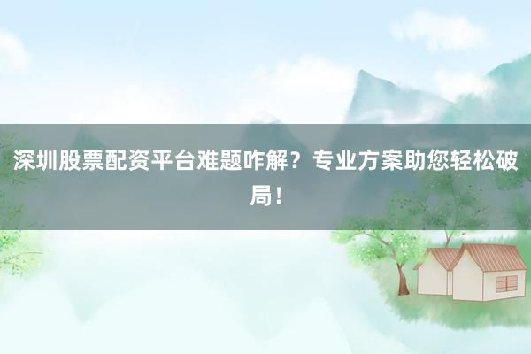深圳股票配资平台难题咋解？专业方案助您轻松破局！
