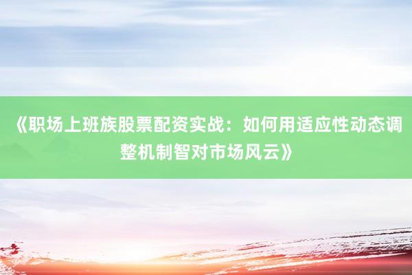 《职场上班族股票配资实战：如何用适应性动态调整机制智对市场风云》