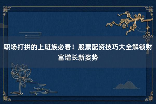 职场打拼的上班族必看!股票配资技巧大全解锁财富增长新姿势
