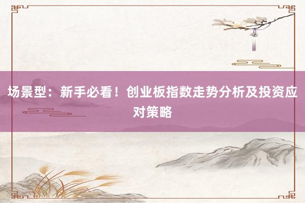 场景型：新手必看！创业板指数走势分析及投资应对策略