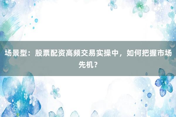 场景型：股票配资高频交易实操中，如何把握市场先机？