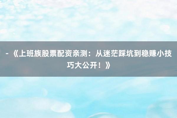 - 《上班族股票配资亲测：从迷茫踩坑到稳赚小技巧大公开！》