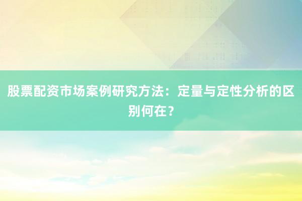 股票配资市场案例研究方法：定量与定性分析的区别何在？