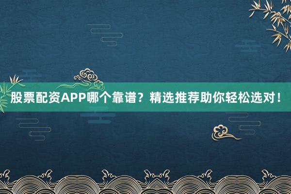 股票配资APP哪个靠谱？精选推荐助你轻松选对！