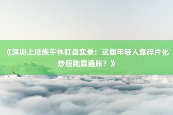 《深圳上班族午休盯盘实录:这届年轻人靠碎片化炒股跑赢通胀?》