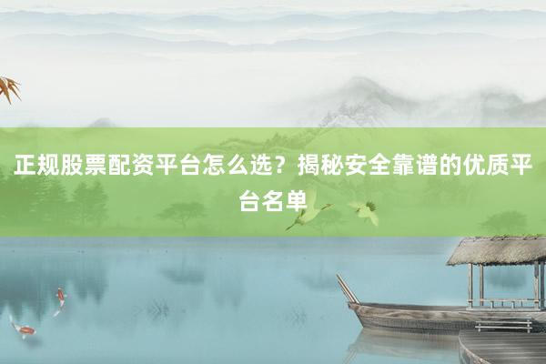 正规股票配资平台怎么选？揭秘安全靠谱的优质平台名单