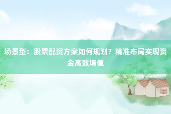 场景型：股票配资方案如何规划？精准布局实现资金高效增值