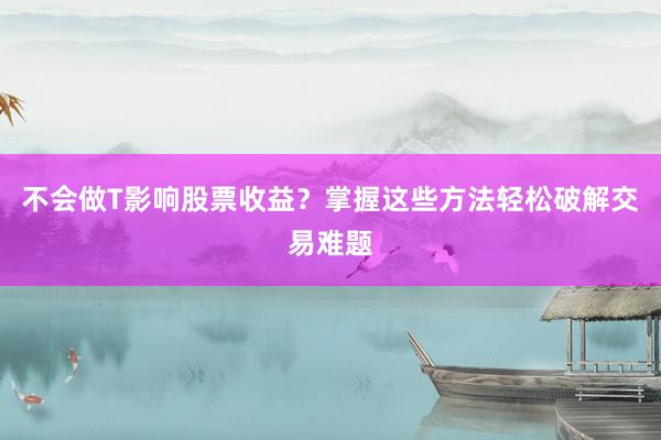 不会做T影响股票收益？掌握这些方法轻松破解交易难题