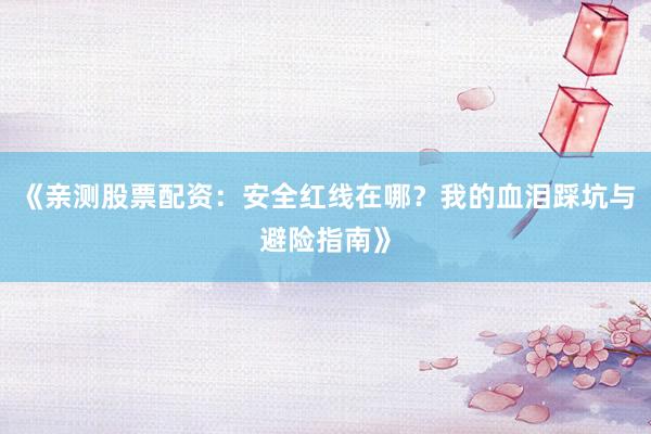 《亲测股票配资：安全红线在哪？我的血泪踩坑与避险指南》