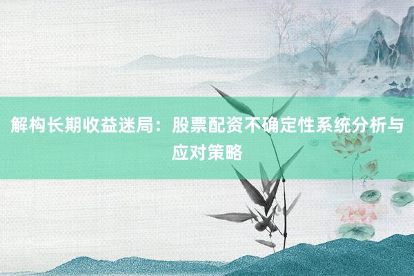 解构长期收益迷局：股票配资不确定性系统分析与应对策略