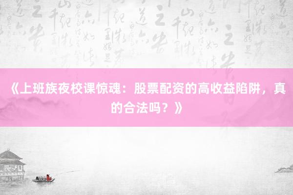 《上班族夜校课惊魂：股票配资的高收益陷阱，真的合法吗？》