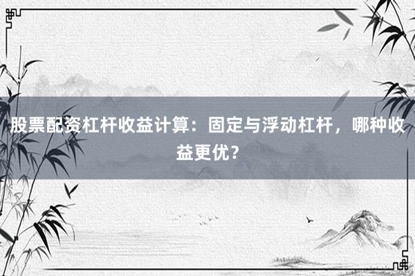 股票配资杠杆收益计算：固定与浮动杠杆，哪种收益更优？