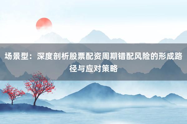 场景型：深度剖析股票配资周期错配风险的形成路径与应对策略