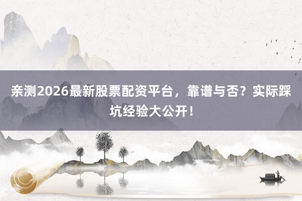 亲测2026最新股票配资平台，靠谱与否？实际踩坑经验大公开！