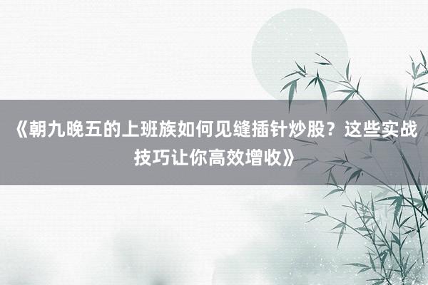 《朝九晚五的上班族如何见缝插针炒股？这些实战技巧让你高效增收》
