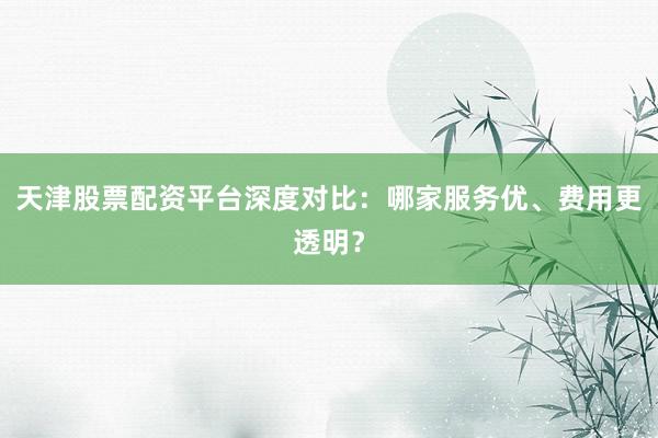 天津股票配资平台深度对比：哪家服务优、费用更透明？