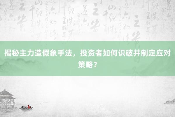 揭秘主力造假象手法，投资者如何识破并制定应对策略？