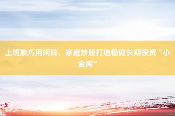 上班族巧用闲钱，家庭炒股打造稳健长期投资“小金库”