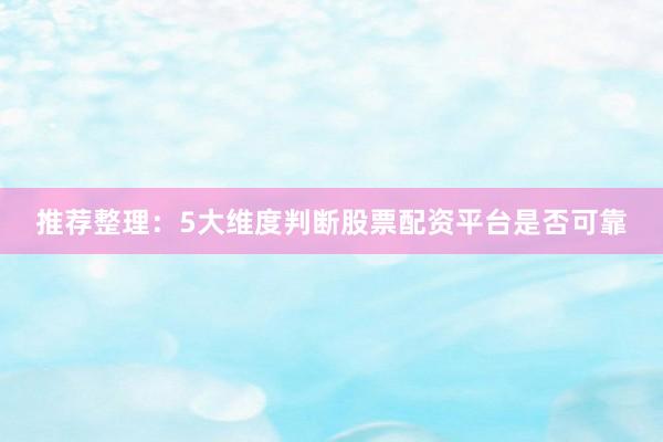推荐整理：5大维度判断股票配资平台是否可靠