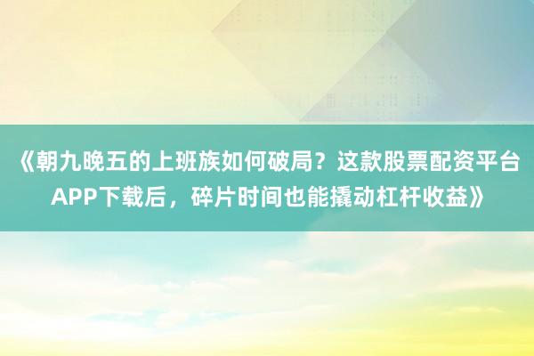 《朝九晚五的上班族如何破局？这款股票配资平台APP下载后，碎片时间也能撬动杠杆收益》