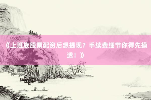 《上班族股票配资后想提现？手续费细节你得先摸透！》