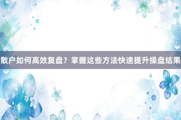 散户如何高效复盘？掌握这些方法快速提升操盘结果