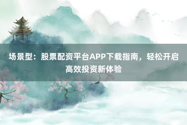 场景型：股票配资平台APP下载指南，轻松开启高效投资新体验