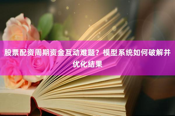 股票配资周期资金互动难题？模型系统如何破解并优化结果