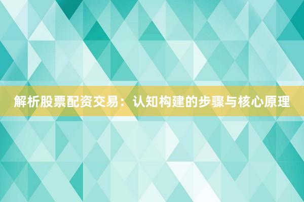 解析股票配资交易：认知构建的步骤与核心原理