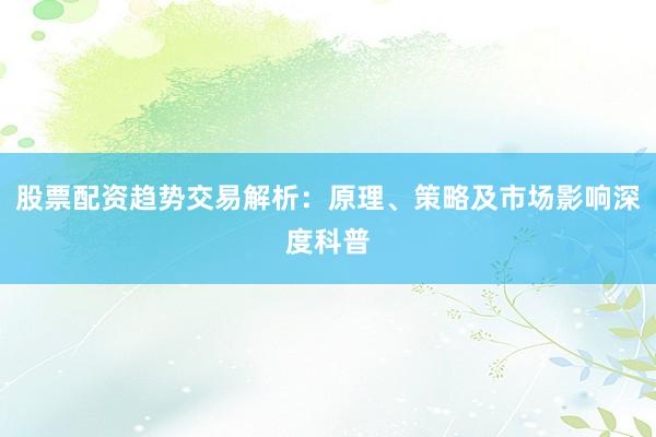 股票配资趋势交易解析：原理、策略及市场影响深度科普