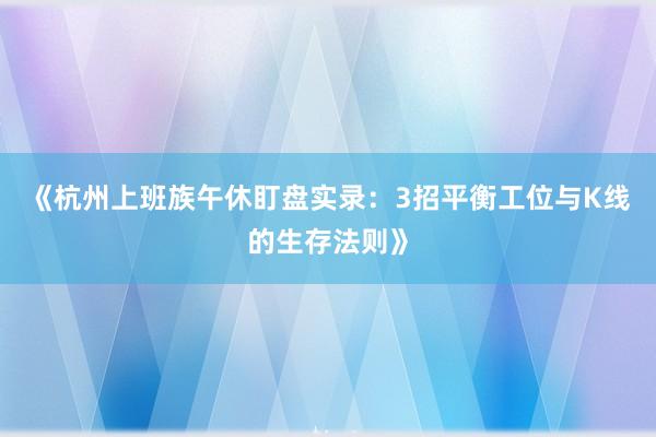 《杭州上班族午休盯盘实录：3招平衡工位与K线的生存法则》