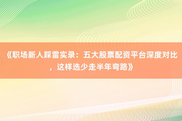 《职场新人踩雷实录：五大股票配资平台深度对比，这样选少走半年弯路》