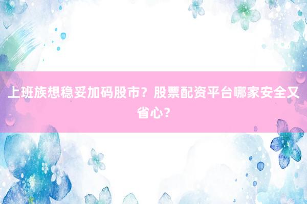 上班族想稳妥加码股市？股票配资平台哪家安全又省心？