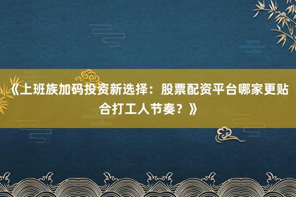 《上班族加码投资新选择：股票配资平台哪家更贴合打工人节奏？》