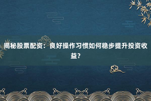 揭秘股票配资：良好操作习惯如何稳步提升投资收益？