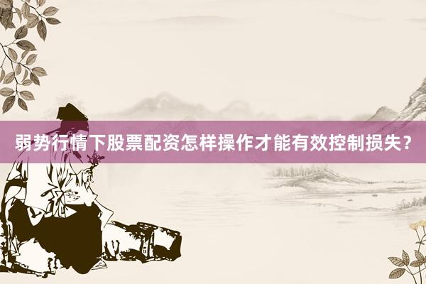 弱势行情下股票配资怎样操作才能有效控制损失？