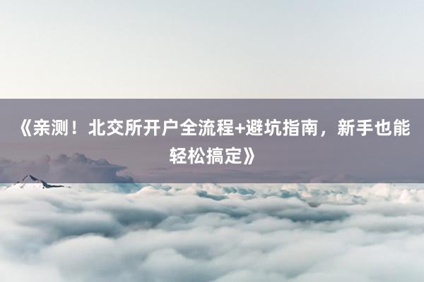 《亲测！北交所开户全流程+避坑指南，新手也能轻松搞定》