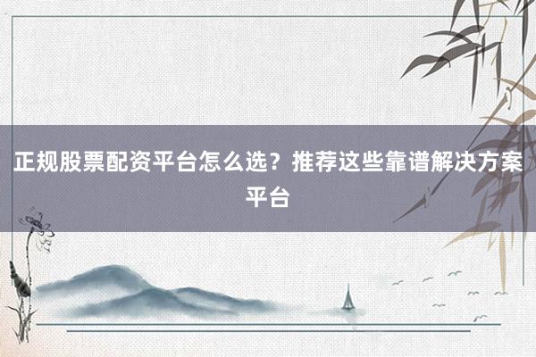 正规股票配资平台怎么选？推荐这些靠谱解决方案平台