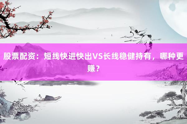 股票配资：短线快进快出VS长线稳健持有，哪种更赚？