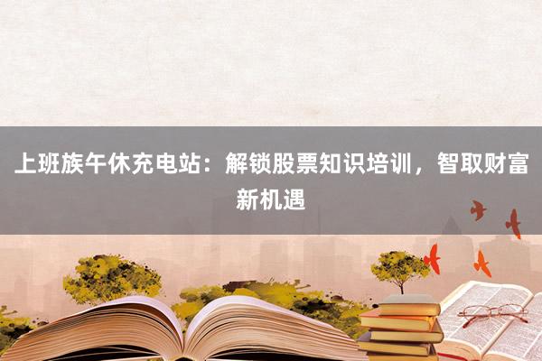 上班族午休充电站：解锁股票知识培训，智取财富新机遇